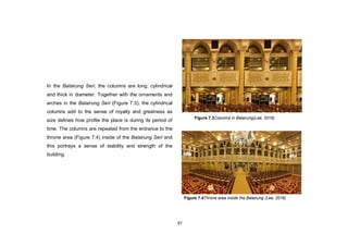 97
In the Balairung Seri, the columns are long, cylindrical
and thick in diameter. Together with the ornaments and
arches in the Balairung Seri (Figure 7.3), the cylindrical
columns add to the sense of royalty and greatness as
size defines how profile the place is during its period of
time. The columns are repeated from the entrance to the
throne area (Figure 7.4) inside of the Balairung Seri and
this portrays a sense of stability and strength of the
building.
Figure 7.3Columns in Balairung(Lee, 2016)
Figure 7.4Throne area inside the Balairung (Lee, 2016)
 