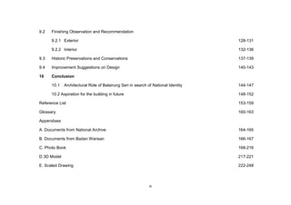 ix
9.2 Finishing Observation and Recommendation
9.2.1 Exterior 128-131
9.2.2 Interior 132-136
9.3 Historic Preservations and Conservations 137-139
9.4 Improvement Suggestions on Design 140-143
10 Conclusion
10.1 Architectural Role of Balairung Seri in search of National Identity 144-147
10.2 Aspiration for the building in future 148-152
Reference List 153-159
Glossary 160-163
Appendixes
A. Documents from National Archive 164-165
B. Documents from Badan Warisan 166-167
C. Photo Book 168-216
D 3D Model 217-221
E. Scaled Drawing 222-248
 