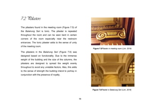 98
7.2 Pilasters
The pilasters found in the meeting room (Figure 7.5) of
the Balairung Seri is Ionic. The pilaster is repeated
throughout the room and can be seen bent in certain
corners of the room especially near the restroom
entrances. The Ionic pilaster adds to the sense of unity
of the meeting room.
The pilasters in the Balairung Seri (Figure 7.6) was
designed based on functionality. Due to the immense
weight of the building and the size of the columns, the
pilasters are designed to spread the weight evenly
throughout to avoid any unstable factors. Also, this adds
to the sense of strength the building intend to portray in
conjunction with the presence of royalty.
Figure 7.5Pilaster in meeting room (Lim, 2016)
Figure 7.6Pilaster in Balairung Seri (Lim, 2016)
 