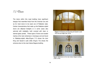 99
7.3 Doors
The doors within this royal building have significant
designs that resemble those from the Victorian era and
as for most doors to be exact are of Palladian style.
Certain characteristics that make up the Palladian-styled
doors are elliptical fanlights or in some cases also
adorned with sidelights, both covered with clear or
stained glass panels. These types of doors are located
mainly at the main entrances or doorways and are found
in Palladian-styled villas.(Figure 7.7) shows the door
King and Queen‟s suite while (Figure 7.8) shows the
entrance door to the main Istana Negara building.
Figure 7.7 Entrance of to the King and Queen’s suite
from the sky bridge (Lee, 2016)
Figure 7.8Entrance to the main Istana Negara building
(Yeoh, 2016)
 