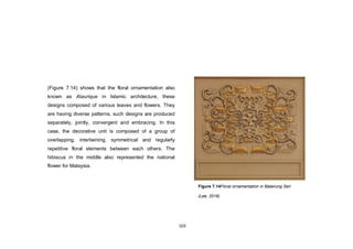 103
(Figure 7.14) shows that the floral ornamentation also
known as Ataurique in Islamic architecture, these
designs composed of various leaves and flowers. They
are having diverse patterns, such designs are produced
separately, jointly, convergent and embracing. In this
case, the decorative unit is composed of a group of
overlapping, intertwining, symmetrical and regularly
repetitive floral elements between each others. The
hibiscus in the middle also represented the national
flower for Malaysia.
Figure 7.14Floral ornamentation in Balairung Seri
(Lee, 2016)
 