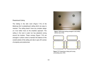 105
Plasterboard Ceiling
The Ceiling in the dark room (Figure 7.15) of the
Balairung Seri is plasterboard ceiling which are easy to
maintain. The ceiling doesn‟t have any complex design
on it but rather more on the simplistic approach. The
ceiling in the room is plain but has plastered coving
around the borders. These covings (Figure 7.16) are
arranged in uniform order to maintain the balance of the
overall outlook of the ceiling and also to give off a sense
of simplicity and pristine look.
Figure 7.16Covered skirting arranged in and orderly
manner (Lee, 2016)
Figure 7.17 Plasterboard ceiling with coving
surrounding (Lee, 2016)
 
