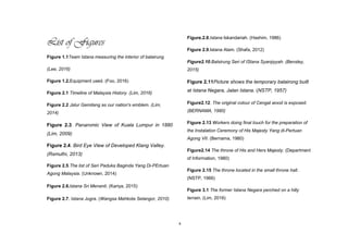 x
List of Figures
Figure 1.1Team Istana measuring the interior of balairung
(Lee, 2016)
Figure 1.2.Equipment used. (Foo, 2016)
Figure 2.1 Timeline of Malaysia History. (Lim, 2016)
Figure 2.2 Jalur Gemilang as our nation's emblem. (Lim,
2014)
Figure 2.3. Panaromic View of Kuala Lumpur in 1880
(Lim, 2009)
Figure 2.4. Bird Eye View of Developed Klang Valley.
(Rsmuthi, 2013)
Figure 2.5.The list of Seri Paduka Baginda Yang Di-PErtuan
Agong Malaysia. (Unknown, 2014)
Figure 2.6.Istana Sri Menanti. (Kariya, 2015)
Figure 2.7. Istana Jugra. (Wangsa Mahkota Selangor, 2010)
Figure.2.8.Istana Iskandariah. (Hashim, 1986)
Figure 2.9.Istana Alam. (Shafa, 2012)
Figure2.10.Balsirung Seri of IStana Syarqiyyah. (Bensley,
2015)
Figure 2.11Picture shows the temporary balairong built
at Istana Negara, Jalan Istana. (NSTP, 1957)
Figure2.12. The original colour of Cengal wood is exposed.
(BERNAMA, 1980)
Figure 2.13 Workers doing final touch for the preparation of
the Instalation Ceremony of His Majesty Yang di-Pertuan
Agong VII. (Bernama, 1980)
Figure2.14 The throne of His and Hers Majesty. (Department
of Information, 1980)
Figure 2.15 The throne located in the small throne hall.
(NSTP, 1966)
Figure 3.1 The former Istana Negara perched on a hilly
terrain. (Lim, 2016)
 