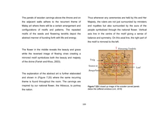 109
The panels of wooden carvings above the throne and on
the adjacent walls adhere to the recurrent theme of
Malay art where there will be a certain arrangement and
configurations of motifs and patterns. The repeated
motifs of the seeds and flowering tendrils depict the
abstract manner of bursting forth with life and energy.
The flower in the middle reveals the beauty and grace
while the reversed image of flowing vines creating a
mirrored motif symbolizes both the beauty and majesty
of the divine (Farish and Khoo, 2003).
The explanation of the abstract art is further elaborated
and shown in (Figure 7.20) where the same recurring
theme is found throughout the room. The carvings are
inspired by our national flower, the Hibiscus, to portray
the nation.
Thus whenever any ceremonies are held by His and Her
Majesty, the rulers are not just surrounded by ministers
and royalties but also surrounded by the aura of the
people symbolized through the national flower. Vertical
axis line in the centre of the motif giving a sense of
balance and symmetry. On this axial line, the right part of
the motif is mirrored to the left.
Twig
Source or
BungaPunca
Leaf
Flowering Tendrils
Figure 7.22A closed up image of the wooden carved panels
below the coffered windows (Lim, 2016)
 