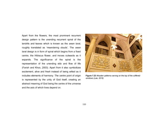 110
Apart from the flowers, the most prominent recurrent
design pattern is the unending recurrent spiral of the
tendrils and leaves which is known as the awan larat,
roughly translated as „meandering clouds‟. The awan
larat design is in form of spiral which begins from a fixed
centre, the Hibiscus flower, and moves outwards as it
expands. The significance of the spiral is the
representation of the unending ebb and flow of life
(Farish and Khoo, 2003). Apart from it also symbolizes
excitement, alive and fresh instead of being wilted as it
includes elements of harmony. The centre point of origin
is represented by the unity of God itself, creating an
abstract meaning of God being the centre of the universe
and the axis of which lives depend on.
Figure 7.23 Wooden patterns carving on the top of the coffered
windows (Lee, 2016)
 