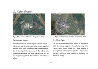 111
8.1 Site Context
Figure 8.1. Aerial View of Old Istana. (Google Maps, 2016)
Former Istana Negara
The 11 hectares old Istana Negara is tucked amidst a
hilly terrain, with forest embracing the context, a perfect
emblem of the good Feng-shui in the Chinese tradition,
due to its original Chinese owner. In Feng Shui, it is
believe that a building built under the backdrop of a hill
can auspiciously protects the residences from ominous
affairs.
Figure 8.2. Aerial View of New Istana. (Google Maps, 2016)
New Istana Negara
The new 97.65 hectares Istana Negara is perched on
Bukit Damansara suggesting its authority along Jalan
Tuanku Abdul Halim (figure 8.2). Here, Instead of
towering forest, flat manicured vegetation tumbles across
the land. Offering a view towards the throbbing city
around the vicinity.
 
