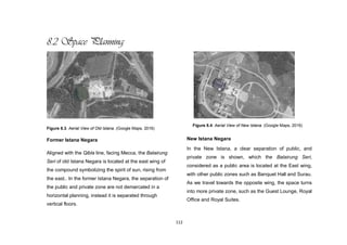 112
8.2 Space Planning
Figure 8.3. Aerial View of Old Istana. (Google Maps, 2016)
Former Istana Negara
Aligned with the Qibla line, facing Mecca, the Balairung
Seri of old Istana Negara is located at the east wing of
the compound symbolizing the spirit of sun, rising from
the east.. In the former Istana Negara, the separation of
the public and private zone are not demarcated in a
horizontal planning, instead it is separated through
vertical floors.
New Istana Negara
In the New Istana, a clear separation of public, and
private zone is shown, which the Balairung Seri,
considered as a public area is located at the East wing,
with other public zones such as Banquet Hall and Surau.
As we travel towards the opposite wing, the space turns
into more private zone, such as the Guest Lounge, Royal
Office and Royal Suites.
Figure 8.4. Aerial View of New Istana. (Google Maps, 2016)
 