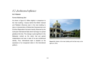 113
8.2 Architectural influences
8.2.1 Exterior
Former Balairung Seri
As shown in figure 8.3 differs slightly in comparison to
the main building, it leaves behind the British Colonial
and Palladian influences seen in the main building to
take on characteristics of Modernistic Expressionism and
Primitive Regionalism that were heavily influenced by the
Corbusian International Style which had begun to spread
globally at the time. This change is quite significant in the
Malaysian context as the nation had just gained
independence and was in seek of its own architectural
identity. Thus, International style is adopted as the
expression of an recognized nation in the international
platform.
Figure 8.5. Exterior of the main building with the East wing on the
right.(Lim, 2016)
 