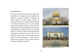 114
New Balairung Seri
The construction started in 2007, from an exterior view,
the building is an amalgam of Islamic architecture and
Modernism, carrying the metaphor of staggered sirih
(betel). Unlike the old Istana Negara, whereby the
complex is divided into two sections of different style due
to its different construction period, the entire complex
speaks of one language, symmetry in the central atrium
of castellated onion domes, flanked with two side wings
of gabled pitched roof in tiles of violet. From the gateway
(figure 8.5), the entire complex is framed gracefully with
the golden dome situated right at the center. From a
cultural and historical view, it is clear that the New Istana
Negara is planned accordingly in a single phase, to
demonstrate the affluence of the land, after marking its
50 years of independence since 1957.
Figure 8.6.. Exterior of the New Istana Negara. ( My Sumber, n.d.)
Figure 8.7. The grand gateway view. (Bretuk, n,d,)
 