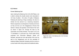 115
8.2.2 Interior
Former Balairung Seri
Upon entering the Balairung Seri at the Old Palace, one
is able to witness the double volume room decorated in
rich hues of yellow – the colour of royalty in Malaysia.
Following the teaching of Haya (modesty), the atrium is
divided into two sanctum by a traversing mezzanine.
Patrons experience an atmosphere of serenity and honor
as they are led up to the Singgahsana (Throne) that
stands in beauty and grandeur at the head of the room
as shown in figure 8.6, through the lead by the
colonnades and arched windows. The space is lit up by
17 chandeliers in a soft warm hue. Floral motifs having
originated from Peninsular Malaysia, Sabah and
Sarawak, decorate the inner wall panels of the room as
well as the Singgahsana and are fine examples of
traditional Malay handicraft indicating that the country is
a proud nation with strong cultural and traditional values.
Figure 8.8. Interior of the Balairong Seri at the Old Istana
Negara.(LIm, 2016)
 