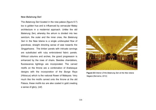 116
New Balairung Seri
The Balairung Seri located in the new palace (figure 8.7)
too is golden hue and is influenced by vernacular Malay
architecture in a modernist approach. Unlike the old
Balairung Seri, whereby the atrium is divided into two
sanctum, the outer and the inner ones, the Balairung
Seri in the New Istana is a single undisrupted flow of
grandiose, straight directing sense of awe towards the
Singgahsana. The timber panels with intricate carvings
are substituted with ruby embroidered fabric panels.
Without columns and arches, the grand progression is
enhanced by the rows of chairs. Besides chandeliers,
fluorescence lightings are incorporated. The carved
motifs on the throne are a combination of Arabesque
designs with the incorporation of the Bunga Raya
(Hibiscus) which is the national flower of Malaysia. Very
much like the motifs carved onto the throne at the old
Palace, these motifs too are also coated in gold creating
a sense of glory. (ref)
Figure 8.9 Interior of the Balairung Seri at the New Istana
Negara (Bernama, 2012)
 