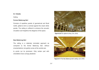 117
8.3 Details
Ceiling
Former Balairung Seri
Consists of repetitive panels of geometrical and floral
motifs, gilded to form a contrast against the cream white
panels. The ceiling is coffered to enhance the acoustic
circulation and heightens the elegance of the space.
New Balairung Seri
The ceiling is a relatively minimalist approach as
compared to the former Balairung Seri, without
ornamentations, but gently curves at the central axis
to points out its prominent. Only certain part with
chandeliers have covings plastered.
Figure 8.10 The coffered ceiling. (Lim, 2016)
Figure 8.11 The New Balairung Seri's ceiling. (Lim, 2016)
 
