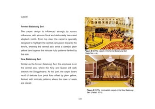 118
Carpet
Former Balairung Seri
The carpet design is influenced strongly by rococo
influences, with sinuous floral and elaborately decorated
whiplash motifs. From top view, the carpet is specially
designed to highlight the central percussion towards the
throne, whereby the central axis strike a contrast plain
yellow band against the intricate ruby patterns flanked by
the side.
New Balairung Seri
Similar as the former Balairung Seri, the emphasis is on
the central axis, where the King and Queen will walk
towards the SInggahsana. At this part, the carpet bears
motif of delicate four petal flora offset by plain yellow,
flanked with intricate patterns where the rows of seats
are placed.
Figure 8.12 The carpet in the former Balairung Seri.
(StatcFlick, n.d.)
Figure 8.13 The minimalistic carpet in the New Balairung
Seri. (Fadzil, 2011)
 