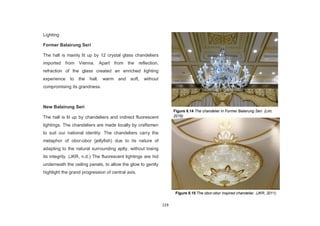 119
Lighting
Former Balairung Seri
The hall is mainly lit up by 12 crystal glass chandeliers
imported from Vienna. Apart from the reflection,
refraction of the glass created an enriched lighting
experience to the hall, warm and soft, without
compromising its grandness.
New Balairung Seri
The hall is lit up by chandeliers and indirect fluorescent
lightings. The chandeliers are made locally by craftsmen
to suit our national identity. The chandeliers carry the
metaphor of obor-obor (jellyfish) due to its nature of
adapting to the natural surrounding aptly, without losing
its integrity. (JKR, n.d.) The fluorescent lightings are hid
underneath the ceiling panels, to allow the glow to gently
highlight the grand progression of central axis.
Figure 8.14 The chandelier in Former Balairung Seri. (Lim,
2016)
Figure 8.15 The obor-obor inspired chandelier. (JKR, 2011)
 