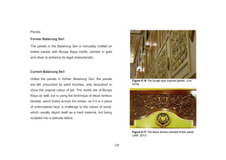 120
Panels
Former Balairung Seri
The panels in the Balairung Seri is intricately crafted on
timber panels with Bunga Raya motifs, painted in gold
and silver to enhance its regal characteristic.
Current Balairung Seri
Unlike the panels in former Balairung Seri, the panels
are left untouched by paint brushes, only lacquered to
show the original colour of jati. The motifs are of Bunga
Raya as well, but is using the technique of tebuk tembus
bersilat, which bored across the timber, as if it is a piece
of embroidered lace, a challenge to the nature of wood,
which usually depict itself as a hard material, but being
sculpted into a delicate lattice.
Figure 8.16 The bunga raya inspired panels. (Lim,
2016)
Figure 8.17 The tebuk tembus bersilat timber panel.
(JKR, 2011)
 