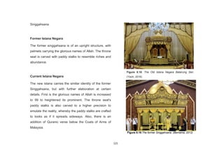 121
Singgahsana
Former Istana Negara
The former singgahsana is of an upright structure, with
pelmets carrying the glorious names of Allah. The throne
seat is carved with paddy stalks to resemble riches and
abundance.
Current Istana Negara
The new istana carries the similar identity of the former
Singgahsana, but with further elaboration at certain
details. First is the glorious names of Allah is increased
to 99 to heightened its prominent. The throne seat's
paddy stalks is also carved to a higher precision to
emulate the reality, whereby the paddy stalks are crafted
to looks as if it spreads sideways. Also, there is an
addition of Quranic verse below the Coats of Arms of
Malaysia.
Figure 8.18. The Old Istana Negara Balairung Seri.
(Yeoh, 2016)
Figure 8.19 The former Singgahsana. (Bernama, 2012)
 