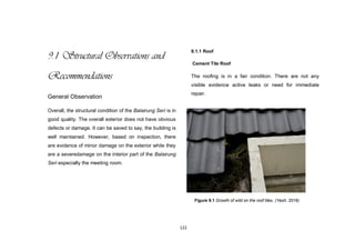 122
9.1 Structural Observations and
Recommendations
General Observation
Overall, the structural condition of the Balairung Seri is in
good quality. The overall exterior does not have obvious
defects or damage. It can be saved to say, the building is
well maintained. However, based on inspection, there
are evidence of minor damage on the exterior while they
are a severedamage on the interior part of the Balairung
Seri especially the meeting room.
9.1.1 Roof
Cement Tile Roof
The roofing is in a fair condition. There are not any
visible evidence active leaks or need for immediate
repair.
Figure 9.1 Growth of wild on the roof tiles. (Yeoh, 2016)
 