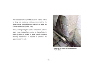 126
The moderate to heavy rainfall cause the exterior wall to
be damp and produce a moisture environment for the
algae to grow. After exposing to the sun, the algae will
turn into black spots (Isobar, n.d.).
Hence, coating of fog line paint is advisable in order to
retard moss or algae from growing on the surfaces. In
order to avoid the growth of algae, regular chemical
cleaning maintenance is required to preserve the
appearance of the wall.
Figure 9.6 The exterior wall with algae growth.
( Yeoh, 2016)
 
