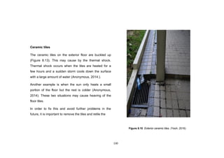 130
Ceramic tiles
The ceramic tiles on the exterior floor are buckled up
(Figure 8.13). This may cause by the thermal shock.
Thermal shock occurs when the tiles are heated for a
few hours and a sudden storm cools down the surface
with a large amount of water (Anonymous, 2014.).
Another example is when the sun only heats a small
portion of the floor but the rest is colder (Anonymous,
2014). These two situations may cause heaving of the
floor tiles.
In order to fix this and avoid further problems in the
future, it is important to remove the tiles and retile the
Figure 9.10 Exterior ceramic tiles. (Yeoh, 2016)
 