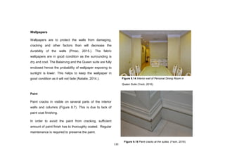 133
Wallpapers
Wallpapers are to protect the walls from damaging,
cracking and other factors than will decrease the
durability of the walls (Pmac, 2015.). The fabric
wallpapers are in good condition as the surrounding is
dry and cool. The Balairung and the Queen suite are fully
enclosed hence the probability of wallpaper exposing to
sunlight is lower. This helps to keep the wallpaper in
good condition as it will not fade (Natalie, 2014.).
Paint
Paint cracks in visible on several parts of the interior
walls and columns (Figure 8.7). This is due to lack of
paint coat finishing.
In order to avoid the paint from cracking, sufficient
amount of paint finish has to thoroughly coated. Regular
maintenance is required to preserve the paint.
Figure 9.14 Interior wall of Personal Dining Room in
Queen Suite (Yeoh, 2016)
Figure 9.15 Paint cracks at the suites. (Yeoh, 2016)
 