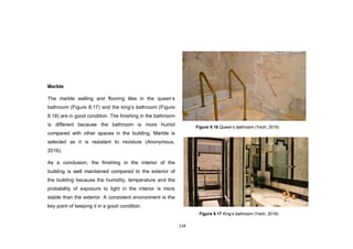 134
Marble
The marble walling and flooring tiles in the queen‟s
bathroom (Figure 8.17) and the king‟s bathroom (Figure
8.18) are in good condition. The finishing in the bathroom
is different because the bathroom is more humid
compared with other spaces in the building. Marble is
selected as it is resistant to moisture (Anonymous,
2016).
As a conclusion, the finishing in the interior of the
building is well maintained compared to the exterior of
the building because the humidity, temperature and the
probability of exposure to light in the interior is more
stable than the exterior. A consistent environment is the
key point of keeping it in a good condition.
Figure 9.17 King’s bathroom (Yeoh, 2016)
Figure 9.16 Queen’s bathroom (Yeoh, 2016)
 