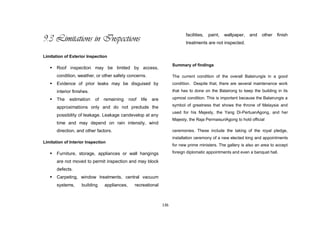 136
9.3 Limitations in Inspections
Limitation of Exterior Inspection
 Roof inspection may be limited by access,
condition, weather, or other safety concerns.
 Evidence of prior leaks may be disguised by
interior finishes.
 The estimation of remaining roof life are
approximations only and do not preclude the
possibility of leakage. Leakage candevelop at any
time and may depend on rain intensity, wind
direction, and other factors.
Limitation of Interior Inspection
 Furniture, storage, appliances or wall hangings
are not moved to permit inspection and may block
defects.
 Carpeting, window treatments, central vacuum
systems, building appliances, recreational
facilities, paint, wallpaper, and other finish
treatments are not inspected.
Summary of findings
The current condition of the overall Balairungis in a good
condition. Despite that, there are several maintenance work
that has to done on the Balairong to keep the building in its
upmost condition. This is important because the Balairungis a
symbol of greatness that shows the throne of Malaysia and
used for his Majesty, the Yang Di-PertuanAgong, and her
Majesty, the Raja PermaisuriAgong to hold official
ceremonies. These include the taking of the royal pledge,
installation ceremony of a new elected king and appointments
for new prime ministers. The gallery is also an area to accept
foreign diplomatic appointments and even a banquet hall.
 