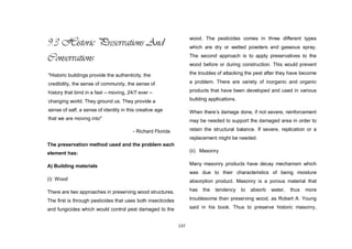 137
9.3 Historic Preservations And
Conservations
The preservation method used and the problem each
element has:
A) Building materials
(i) Wood
There are two approaches in preserving wood structures.
The first is through pesticides that uses both insecticides
and fungicides which would control pest damaged to the
wood. The pesticides comes in three different types
which are dry or wetted powders and gaseous spray.
The second approach is to apply preservatives to the
wood before or during construction. This would prevent
the troubles of attacking the pest after they have become
a problem. There are variety of inorganic and organic
products that have been developed and used in various
building applications.
When there‟s damage done, if not severe, reinforcement
may be needed to support the damaged area in order to
retain the structural balance. If severe, replication or a
replacement might be needed.
(ii) Masonry
Many masonry products have decay mechanism which
was due to their characteristics of being moisture
absorption product. Masonry is a porous material that
has the tendency to absorb water, thus more
troublesome than preserving wood, as Robert A. Young
said in his book. Thus to preserve historic masonry,
"Historic buildings provide the authenticity, the
credibility, the sense of community, the sense of
history that bind in a fast – moving, 24/7 ever –
changing world. They ground us. They provide a
sense of self, a sense of identity in this creative age
that we are moving into"
- Richard Florida
 