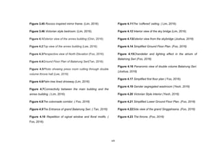 xiii
Figure 3.45 Rococo inspired mirror frame. (Lim, 2016)
Figure 3.46 Victorian style bedroom. (Lim, 2016)
Figure 4.1Exterior view of the annex building (Chin, 2016)
Figure 4.2Top view of the annex building (Lee, 2016)
Figure 4.3Perspective view of North Elevation (Foo, 2016)
Figure 4.4Ground Floor Plan of Balairung Seri(Tan, 2016)
Figure 4.5Photo showing press room cutting through double
volume throne hall (Lee, 2016)
Figure 4.6Palm tree lined driveway (Lim, 2016)
Figure 4.7Connectivity between the main building and the
annex building. ( Lim, 2016)
Figure 4.8The colonnade corridor. ( Foo, 2016)
Figure 4.9The Entrance of grand Balairung Seri. ( Tan, 2016)
Figure 4.10 Repetition of ogival window and floral motifs. (
Foo, 2016)
Figure 4.11The ‘coffered’ ceiling. ( Lim, 2016)
Figure 4.12 Interior view of the sky bridge (Lim, 2016)
Figure 4.13Exterior view from the skybridge (Joshua, 2016)
Figure 4.14 Simplified Ground Floor Plan. (Foo, 2016)
Figure 4.15Chandelier and lighting effect in the atrium of
Balairong Seri (Foo, 2016)
Figure 4.16 Panaromic view of double volume Balairung Seri.
(Joshua, 2016)
Figure 4.17 Simplified first floor plan ( Foo, 2016)
Figure 4.19 Gender segregated washroom (Yeoh, 2016)
Figure 4.20 Victorian Style Interior (Yeoh, 2016)
Figure 4.21 Simplified Lower Ground Floor Plan. (Foo, 2016)
Figure 4.22Side view of the grand Singgahsana. (Foo, 2016)
Figure 4.23 The throne. (Foo, 2016)
 