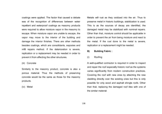 138
coatings were applied. The factor that caused a debate
was of the recognition of differences between water
repellant and waterproof coatings as masonry products
were required to allow moisture vapor in the masonry to
escape. When moisture vapor are unable to escape, the
vapor may move to the interior of the building and
damage the interior finishes. There are other methods
besides coatings, which are consolidants, expoxies and
infill repairs method. If the deterioration is severe,
replication or a replacement may be needed in order to
prevent it from affecting the other structures.
(iii) Concrete
Similarly to the masonry product, concrete is also a
porous material. Thus the methods of preserving
concrete would be the same as those for the masonry
products.
(iv) Metal
Metals will rust as they oxidized into the air. Thus to
preserve metal in historic buildings, stabilization is used.
This is as the sources of decay are identified, the
damaged metal may be stabilized with nominal repairs.
Other than that, moisture control should be applicable in
order to prevent the air from being moisture and react to
the metal. If the rust done to the metal is severe,
replication or a replacement might be needed.
B) Building Fabric :
(i) Roofing
A well-qualified contractor is required in order to inspect
and repair the roof especially historic roof as the systems
varies significantly from modern construction practices.
Covering the roof with new ones by attaching the new
cladding directly over the existing ones but this is only
possible for only wood and asphalt shingle roofs. Other
than that, replacing the damaged roof tiles with one of
the similar material.
 
