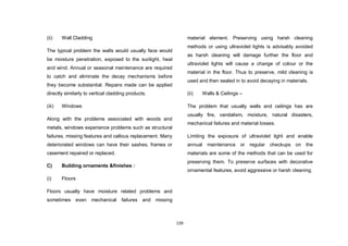 139
(ii) Wall Cladding
The typical problem the walls would usually face would
be moisture penetration, exposed to the sunlight, heat
and wind. Annual or seasonal maintenance are required
to catch and eliminate the decay mechanisms before
they become substantial. Repairs made can be applied
directly similarly to vertical cladding products.
(iii) Windows
Along with the problems associated with woods and
metals, windows experience problems such as structural
failures, missing features and callous replacement. Many
deteriorated windows can have their sashes, frames or
casement repaired or replaced.
C) Building ornaments &finishes :
(i) Floors
Floors usually have moisture related problems and
sometimes even mechanical failures and missing
material element. Preserving using harsh cleaning
methods or using ultraviolet lights is advisably avoided
as harsh cleaning will damage further the floor and
ultraviolet lights will cause a change of colour or the
material in the floor. Thus to preserve, mild cleaning is
used and then sealed in to avoid decaying in materials.
(ii) Walls & Ceilings –
The problem that usually walls and ceilings has are
usually fire, vandalism, moisture, natural disasters,
mechanical failures and material losses.
Limiting the exposure of ultraviolet light and enable
annual maintenance or regular checkups on the
materials are some of the methods that can be used for
preserving them. To preserve surfaces with decorative
ornamental features, avoid aggressive or harsh cleaning.
 