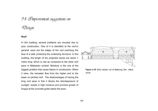 140
9.4 Improvement suggestions on
Design
Roof
In this building, several problems are aroused due to
poor construction. One of it is identified at the roof.In
general, eave are the edges of the roof overhang the
face of a wall, protecting the underlying structure. In this
building, the length of the projected eaves are about 1
metre long, which is odd as compared to the other roof
eave in Malaysian context. Moisture is the one of the
biggest problem that cause failure in construction. When
it rains, the rainwater flow from the higher end to the
lower on pitched roof. The disadvantages of having the
long roof eave is that it blocks the directexposure of
sunlight, results in high moisture and promote growth of
fungus at the concrete gutter below the eave.
Figure 9.19 Short section cut of Balairung Seri. (Neoh,
2016)
 