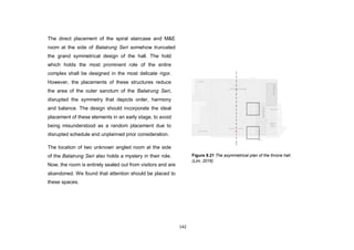 142
The direct placement of the spiral staircase and M&E
room at the side of Balairung Seri somehow truncated
the grand symmetrical design of the hall. The hold
which holds the most prominent role of the entire
complex shall be designed in the most delicate rigor.
However, the placements of these structures reduce
the area of the outer sanctum of the Balairung Seri,
disrupted the symmetry that depicts order, harmony
and balance. The design should incorporate the ideal
placement of these elements in an early stage, to avoid
being misunderstood as a random placement due to
disrupted schedule and unplanned prior consideration.
The location of two unknown angled room at the side
of the Balairung Seri also holds a mystery in their role.
Now, the room is entirely sealed out from visitors and are
abandoned. We found that attention should be placed to
these spaces.
Figure 9.21 The asymmetrical plan of the throne hall.
(Lim, 2016)
 