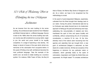 144
10.1 Role of Balairung Seri in
Identifying the true Malaysian
Architecture
As we traverse from the main building to the annex
building, the architectural style transforms from Palladian
and British Colonial style to a different language. Source
it back to the 1980s when the annex building was built,
our country was still considered as a young nation, eager
to join the world and prove herself to be equally
competitive. In a stage of searching a new identity, the
design is devoid of traces of the past which stirred any
memories of the colonization from occupants before. In
this quest of finding a true self, architecture becomes the
most proficient language. Take the example of the
world's icon, we tends to relate building as a country's
symbol. For instance, Eiffel Tower of Paris, the Burj Al
Arab of Dubai, the Marina Bay Sands of Singapore and
etc. As a nation, we hope to be recognized but the
methodology is crucial.
In the epoch of post-independent Malaysia, expatriates,
cultivated from the West brought their ideology back to
our nation. During the period, international style led by
Le Corbusier was widely favored due to its modernistic
approach of letting go the past and embracing new hope,
celebrating the monumentality of material and form,
manifested the spirit of time and space brutally and
confidently, without compromising the art of humanistic
consideration, a machine fit for man. At the time,
whereby most of the nations were recovering from the
agonies and calamities that war brought forth, a new
gush of architectural Zeitgeist is welcomed, as their
desire for a better tomorrow. All that are evocative of the
hegemony or dominion for any particular nation or
civilization, which generally leads to the spark of
colonization, Imperialism and finally the World Wars are
suppressed. As Wright stated "To emulate architecture
 
