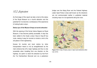 148
10.2 Aspiration
As final stage of this report we take a look at the status
of the Royal Museum as a tourist attraction and the
potential for it to become a centerpiece of the experience
of visiting Kuala Lumpur.
Status quo of the Muzium Diraja as tourist attraction
With the opening of the former Istana Negara as Royal
Museum, it has become publicly accessible. A stop has
been added to the Kuala Lumpur Hop-on Hop-off bus
route, making it easy for tourists to include a visit to the
old palace in their sightseeing.
Access for tourists and local visitors by other
transportation means is not as straightforward as the
main entrance lies off a major highway and thus is only
accessible when travelling from one direction on the
highway. An option to reach the attraction by foot from
the Tun Sambanthan Monorail and via a pedestrian
bridge over the Klang River and the Federal Highway
(Jalan Syed Putra) is less well known as the directions
are not communicated neither in published material
including maps nor via signboards along the route.
Figure 10.3 A map of Kuala Lumpur’s major tourist attractions (Mari
mari, 2014)
 