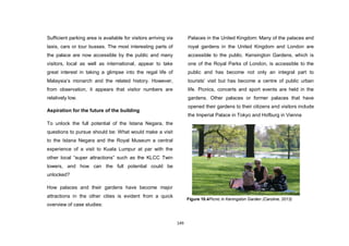 149
Sufficient parking area is available for visitors arriving via
taxis, cars or tour busses. The most interesting parts of
the palace are now accessible by the public and many
visitors, local as well as international, appear to take
great interest in taking a glimpse into the regal life of
Malaysia‟s monarch and the related history. However,
from observation, it appears that visitor numbers are
relatively low.
Aspiration for the future of the building
To unlock the full potential of the Istana Negara, the
questions to pursue should be: What would make a visit
to the Istana Negara and the Royal Museum a central
experience of a visit to Kuala Lumpur at par with the
other local “super attractions” such as the KLCC Twin
towers, and how can the full potential could be
unlocked?
How palaces and their gardens have become major
attractions in the other cities is evident from a quick
overview of case studies:
Palaces in the United Kingdom: Many of the palaces and
royal gardens in the United Kingdom and London are
accessible to the public. Kensington Gardens, which is
one of the Royal Parks of London, is accessible to the
public and has become not only an integral part to
tourists‟ visit but has become a centre of public urban
life. Picnics, concerts and sport events are held in the
gardens. Other palaces or former palaces that have
opened their gardens to their citizens and visitors include
the Imperial Palace in Tokyo and Hofburg in Vienna
Figure 10.4Picnic in Keningston Garden (Caroline, 2013)
 