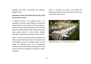 151
appealing with green surroundings and walkways.
(segaran, 2015)
Potential for areas of the Balairung Seri wing, which
are currently not used:
A significant portion of the Balairung wing is not
accessible to the public. Most notably, this includes the
Banquet kitchen on the southern end of the building as
well as the areas related to banqueting on the first floor.
While this certainly requires further analysis there seem
some general options to unlock further attraction
potential by utilizing these areas without major changes.
Option A: Remove the remaining kitchen equipment and
refurbish (paint, flooring) the areas on the southern end
of the balairung wing. The available space could be
utilized for exhibitions such as art, photography,
travelling international exhibitions, showcases from other
museums under the Department of Museums or talks /
screenings.
Option B: Reinstate the kitchen and position the
bailarung hall as space for festive dinners or even private
“dine like the royals” events.
Figure 10.5 Banquet set up in the garden (Debbie, 2015)
 