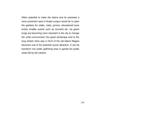 152
Other potential to make the Istana and its premises a
more prominent spot in Kuala Lumpur would be to open
the gardens for walks, visits, picnics, educational tours
and/or smaller events such as concerts etc. As green
lungs are becoming more important in the city to change
the urban environment, the green landscape next to the
long stretch drive way in front of the old Istana Negara
becomes one of the potential tourist attraction. It can be
transform into public gathering area or garden for public
urban life by the citizens.
 