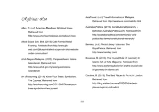 153
Reference List
Allen, R. (n.d) American Meadows: All About Irises.
Retrieved from
http://www.americanmeadows.com/about-irises
Allied Scope Sdn. Bhd. (2013) Cold-Formed Metal
Framing. Retrieved from http://www.gfs-
web.com/2blueprint/allied-scope-sdn-bhd-website-
under-construction/
Arkib Negara Malaysia. (2015). PenjawatAwam: Istana
Iskandariah. Retrieved from
http://www.arkib.gov.my/web/guest/istana-
iskandariah
Art of Mourning. (2011). Know Your Trees: Symbolism,
The Cypress. Retrieved from
http://artofmourning.com/2011/09/07/know-your-
trees-symbolism-the-cypress/
AsiaTravel. (n.d.) Travel Information of Malaysia.
Retrieved from http://asiatravel.com/malinfo.html
AustralianPolitics. (2016). Constitutional Monarchy -
Definition AustralianPolitics.com. Retrieved from
http://australianpolitics.com/democracy-and-
politics/key-terms/constitutional-monarchy
Bensley. (n.d.) Photo Library: Malaysia: The
RoyalPalace. Retrieved from
http://www.bensley.com/
Bouaissa, M. (2013). The Crucial Role Of Geometry In
Islamic Art. Al Arte Magazine. Retrieved from
http://www.alartemag.be/en/en-art/the-crucial-role-
of-geometry-in-islamic-art/
Caroline, R. (2013). The Best Places to Picnic in London.
Retrieved from
http://blog.visitlondon.com/2013/05/the-best-
places-to-picnic-in-london/
 
