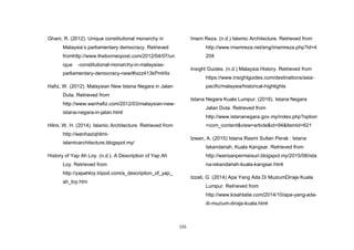 155
Ghani, R. (2012). Unique constitutional monarchy in
Malaysia‟s parliamentary democracy. Retrieved
fromhttp://www.theborneopost.com/2012/04/07/un
ique -constitutional-monarchy-in-malaysias-
parliamentary-democracy-new/#ixzz413kPmHIx
Hafiz, W. (2012). Malaysian New Istana Negara in Jalan
Duta. Retrieved from
http://www.wanhafiz.com/2012/03/malaysian-new-
istana-negara-in-jalan.html
Hilmi, W, H. (2014). Islamic Architecture. Retrieved from
http://wanhaziqhilmi-
islamicarchitecture.blogspot.my/
History of Yap Ah Loy. (n.d.). A Description of Yap Ah
Loy. Retrieved from
http://yapahloy.tripod.com/a_description_of_yap_
ah_loy.htm
Imam Reza. (n.d.) Islamic Architecture. Retrieved from
http://www.imamreza.net/eng/imamreza.php?id=4
204
Insight Guides. (n.d.) Malaysia History. Retrieved from
https://www.insightguides.com/destinations/asia-
pacific/malaysia/historical-highlights
Istana Negara Kuala Lumpur. (2016). Istana Negara
Jalan Duta. Retrieved from
http://www.istananegara.gov.my/index.php?option
=com_content&view=article&id=94&Itemid=621
Izwan, A. (2015) Istana Rasmi Sultan Perak : Istana
Iskandariah, Kuala Kangsar. Retrieved from
http://warisanpermaisuri.blogspot.my/2015/08/ista
na-iskandariah-kuala-kangsar.html
Izzati, G. (2014) Apa Yang Ada Di MuziumDiraja Kuala
Lumpur. Retrieved from
http://www.kisahtatie.com/2014/10/apa-yang-ada-
di-muzium-diraja-kuala.html
 