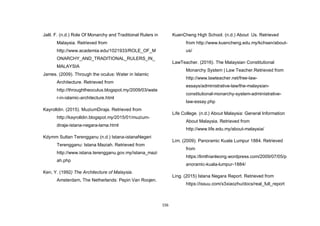 156
Jalil. F. (n.d.) Role Of Monarchy and Traditional Rulers in
Malaysia. Retrieved from
http://www.academia.edu/1021933/ROLE_OF_M
ONARCHY_AND_TRADITIONAL_RULERS_IN_
MALAYSIA
James. (2009). Through the oculus: Water in Islamic
Architecture. Retrieved from
http://throughtheoculus.blogspot.my/2009/03/wate
r-in-islamic-architecture.html
Kayrolldin. (2015). MuziumDiraja. Retrieved from
http://kayrolldin.blogspot.my/2015/01/muzium-
diraja-istana-negara-lama.html
Kdymm Sultan Terengganu (n.d.) Istana-istanaNegeri
Terengganu: Istana Maziah. Retrieved from
http://www.istana.terengganu.gov.my/istana_mazi
ah.php
Ken, Y. (1992) The Architecture of Malaysia.
Amsterdam, The Netherlands: Pepin Van Roojen.
KuenCheng High School. (n.d.) About Us. Retrieved
from http://www.kuencheng.edu.my/kchsen/about-
us/
LawTeacher. (2016). The Malaysian Constitutional
Monarchy System | Law Teacher.Retrieved from
http://www.lawteacher.net/free-law-
essays/administrative-law/the-malaysian-
constitutional-monarchy-system-administrative-
law-essay.php
Life College. (n.d.) About Malaysia: General Information
About Malaysia. Retrieved from
http://www.life.edu.my/about-malaysia/
Lim. (2009). Panoramic Kuala Lumpur 1884. Retrieved
from
https://limthianleong.wordpress.com/2009/07/05/p
anoramic-kuala-lumpur-1884/
Ling. (2015) Istana Negara Report. Retrieved from
https://issuu.com/x3xiaozhu/docs/real_full_report
 