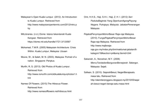 157
Malaysian‟s Open Kuala Lumpur. (2012). An Introduction
to Kuala Lumpur. Retrieved from
http://www.malaysianopentennis.com/2012/intro.p
hp
MitLibraries. (n.d.) Dome: Istana Iskandariah Kuala
Kangsar. Retrieved from
https://dome.mit.edu/handle/1721.3/133567
Mohamad, T.M.R. (2005) Malaysian Architecture: Crisis
Within. Kuala Lumpur, Malaysia: Utusan
Moore, W., & Saleh, M. N. (2003). Malaysia: Portrait of a
nation. Singapore: Periplus.
Murthi, R, S. (2013). Old Photos of Kuala Lumpur.
Retrieved from
http://www.rsmurthi.com/oldkualalumpurphotos1.h
tml
Names Of Flowers. (2015) The Hibiscus Flower.
Retrieved from
http://www.namesofflowers.net/hibiscus.html
Omi, H.H.S., Haji, S.H.I., Haji, Z. H. I. (2012) Seri
PadukaBaginda Yang DipertuanAgongPayung
Negara. Putrajaya, Malaysia: JabatanPenerangan
Malaysia
PejabatPenyimpanMohorBesar Raja-raja Malaysia.
(2010). FungsiPejabatPenyimpanMohorBesar
Raja-raja Malaysia. Retrieved from
http://www.majlisraja-
raja.gov.my/index.php/bm/maklumat-jabatan/8-
kategori/18#section=p4&amp;Itemid=244
Sabariah, A., Norzehan, M.Y. (2006)
MercuTandadanBangunanBersejarah. Selangor,
Malaysia: Sejati.
Safwan, S. (2010). SejarahBesut, NegeriBerajasatu
masa lalu. Retrieved from
http://alamiterengganu.blogspot.my/2010/05/sejar
ah-besut-negeri-beraja-satu-masa.html
 