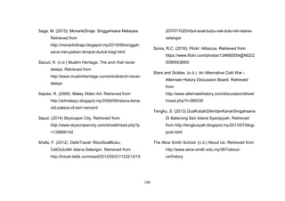 158
Saga, M. (2015). MonarkiDiraja: Singgahsana Malaysia.
Retrieved from
http://monarkidiraja.blogspot.my/2015/06/singgah
sana-merupakan-tempat-duduk-bagi.html
Saoud, R. (n.d.) Muslim Heritage: The arch that never
sleeps. Retrieved from
http://www.muslimheritage.com/article/arch-never-
sleeps
Sapiee, R. (2008). Malay Olden Art. Retrieved from
http://artmelayu.blogspot.my/2008/08/istana-lama-
old-palace-of-seri-menanti
Sepul. (2014) Skyscaper City. Retrieved from
http://www.skyscrapercity.com/showthread.php?p
=128866142
Shafa, F. (2012). DetikTravel: RibutSoalBubu,
CekDuluNih Istana Selangor. Retrieved from
http://travel.detik.com/read/2012/05/21/123213/19
20707/1025/ribut-soal-bubu-cek-dulu-nih-istana-
selangor
Sonia, R,C. (2016). Flickr: Hibiscus. Retrieved from
https://www.flickr.com/photos/134660554@N02/2
5089553665/
Stars and Sickles. (n.d.). An Alternative Cold War -
Alternate History Discussion Board. Retrieved
from
http://www.alternatehistory.com/discussion/showt
hread.php?t=280530
Tengku, S. (2013) DuaKubahDikiridanKananSingahsana
Di Balairong Seri Istana Syarqiyyah. Retrieved
from http://tengkusyah.blogspot.my/2013/07/blog-
post.html
The Alice Smith School. (n.d.) About Us. Retrieved from
http://www.alice-smith.edu.my/367/about-
us/history
 