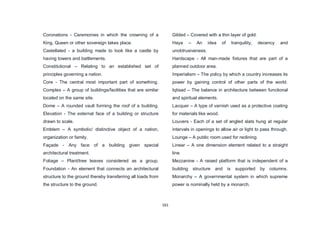 161
Coronations - Ceremonies in which the crowning of a
King, Queen or other sovereign takes place.
Castellated - a building made to look like a castle by
having towers and battlements.
Constitutional – Relating to an established set of
principles governing a nation.
Core - The central most important part of something.
Complex – A group of buildings/facilities that are similar
located on the same site.
Dome – A rounded vault forming the roof of a building.
Elevation - The external face of a building or structure
drawn to scale.
Emblem – A symbolic/ distinctive object of a nation,
organization or family.
Façade - Any face of a building given special
architectural treatment.
Foliage – Plant/tree leaves considered as a group.
Foundation - An element that connects an architectural
structure to the ground thereby transferring all loads from
the structure to the ground.
Gilded – Covered with a thin layer of gold.
Haya – An idea of tranquility, decency and
unobtrusiveness.
Hardscape - All man-made fixtures that are part of a
planned outdoor area.
Imperialism – The policy by which a country increases its
power by gaining control of other parts of the world.
Iqtisad – The balance in architecture between functional
and spiritual elements.
Lacquer – A type of varnish used as a protective coating
for materials like wood.
Louvers - Each of a set of angled slats hung at regular
intervals in openings to allow air or light to pass through.
Lounge – A public room used for reclining.
Linear – A one dimension element related to a straight
line.
Mezzanine - A raised platform that is independent of a
building structure and is supported by columns.
Monarchy – A governmental system in which supreme
power is nominally held by a monarch.
 