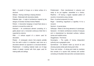 162
Mold – A growth of fungus on a damp surface of a
structure.
Oblique – Having a slanting or sloping direction.
Ornate – Elaborated with decorative details.
Palladian style – A style of architecture inspired by the
designs of Venetian Architect Andrea Palladio.
Pelmet – A decorative hangings or board fixed above a
window to conceal the curtain rail.
Pediment – An architectural element consisting of a
gable placed over a horizontal continuous lintel that is
supported by columns.
Pillar – A vertical support of a column used for
decoration.
Pilaster - A rectangular column that projects partially
from the wall to which it is attached; used more as a
decorative element as opposed to a structural element.
Plasterboard – A building material made out of large
sheets of plaster covered with thick paper used for
making walls and ceilings.
Prefabricated - Parts manufactured in advance and
ready to be put together, assembled at a factory.
Rhythmic – Of having a regular repeated pattern of
sounds or movements using a tempo.
Riser - A vertical component of a step.
Regal – Something magnificent or dignified, fit for a
monarch.
Sanctum - A sacred place.
Softscape - Refers to the living elements of a landscape.
Saracenic – An Islamic architecture consists of mosques
and is characterized by decorated surfaces, bulbous
domes and multifoil arches.
Singgahsana - The throne.
Sovereignty – The quality of having independent
authority over a geographic area.
Symmetrical – An element made up around an axis
showing exactly similar parts facing each other.
Tenon and mortise – A strong joint made by members
that consists of a square hole (mortise) and another
consisting of shoulders that seat when connected (tenon).
 