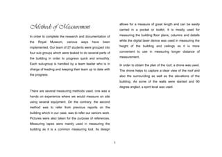 2
Methods of Measurement
In order to complete the research and documentation of
the Royal Museum, various ways have been
implemented. Our team of 27 students were grouped into
four sub groups which were tasked to do several parts of
the building in order to progress quick and smoothly.
Each sub-group is handled by a team leader who is in
charge of leading and keeping their team up to date with
the progress.
There are several measuring methods used, one was a
hands on experience where we would measure on site
using several equipment. On the contrary, the second
method was to refer from previous reports on the
building which in our case, was to refer our seniors work.
Pictures were also taken for the purpose of references.
Measuring tapes were mainly used in measuring the
building as it is a common measuring tool. Its design
allows for a measure of great length and can be easily
carried in a pocket or toolkit. It is mostly used for
measuring the building floor plans, columns and details
while the digital laser device was used in measuring the
height of the building and ceilings as it is more
convenient to use in measuring longer distance of
measurement.
In order to obtain the plan of the roof, a drone was used.
The drone helps to capture a clear view of the roof and
also the surrounding as well as the elevations of the
building. As some of the walls were slanted and 90
degree angled, a spirit level was used.
 