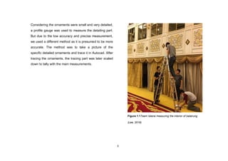 3
Considering the ornaments were small and very detailed,
a profile gauge was used to measure the detailing part.
But due to the low accuracy and precise measurement,
we used a different method as it is presumed to be more
accurate. The method was to take a picture of the
specific detailed ornaments and trace it in Autocad. After
tracing the ornaments, the tracing part was later scaled
down to tally with the main measurements.
Figure 1.1Team Istana measuring the interior of balairung
(Lee, 2016)
 