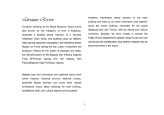 5
Literature Review
Currently standing as the Royal Museum, Istana Lama
also known as the metaphor of time in Malaysia.
Originally a doubled storey mansion of a Chinese
millionaire Chan Wing, this building used as officers‟
mess during Japanese Occupation, and owned by British
Royale Air Force during the war. Later, it becomes the
temporary Palace for the Sultan of Selangor and lastly,
the official resident for His Majesty Seri Paduka Baginda
Yang Di-Pertuan Agong and Her Majesty Seri
PadukaBaginda Raja Permaisur iAgong.
Related data and information are collected mainly from
online material, National Archive, National Library,
pamphlet, Badan Warisan and some other related
architecture books. Basic drawings for main building,
architecture style, and cultural aspects are discussed.
However, information mainly focuses on the main
building and there is not much information that explains
about the annex building, renovated for the grand
Balairung Seri (the Throne Hall) for official and cultural
ceremony. Besides, we were unable to contact the
Public Works Department (Jabatan Kerja Raya) who had
carried out the construction, thus further research can be
done from there in the future.
 