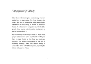 6
Significance of Study
Other than understanding the architecturally important
quality from the Istana Lama (The Royal Museum), this
project also aims to preserve the historically significant
information of this building in relation to Malaysia‟s
history. As a Malaysian, it is important to understand the
growth of our country and witness the development as
well as achievement of it.
By documenting this building in depth, it allows more
people to be exposed to the royal lifestyle in Malaysia,
from the daily lifestyle to the official and customary
functions. This project is documented in the form of
sketching, drawings, video, and reports, aiming to
uncover the stories behind the old palace, especially the
Islamic Culture in the Palace.
 