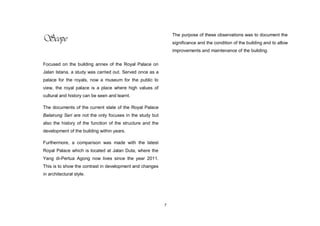 7
Scope
Focused on the building annex of the Royal Palace on
Jalan Istana, a study was carried out. Served once as a
palace for the royals, now a museum for the public to
view, the royal palace is a place where high values of
cultural and history can be seen and learnt.
The documents of the current state of the Royal Palace
Balairung Seri are not the only focuses in the study but
also the history of the function of the structure and the
development of the building within years.
Furthermore, a comparison was made with the latest
Royal Palace which is located at Jalan Duta, where the
Yang di-Pertua Agong now lives since the year 2011.
This is to show the contrast in development and changes
in architectural style.
The purpose of these observations was to document the
significance and the condition of the building and to allow
improvements and maintenance of the building.
 