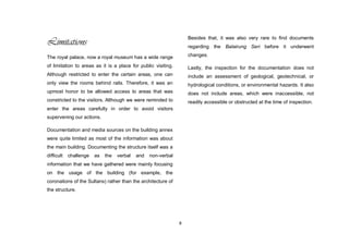 8
Limitations
The royal palace, now a royal museum has a wide range
of limitation to areas as it is a place for public visiting.
Although restricted to enter the certain areas, one can
only view the rooms behind rails. Therefore, it was an
upmost honor to be allowed access to areas that was
constricted to the visitors. Although we were reminded to
enter the areas carefully in order to avoid visitors
supervening our actions.
Documentation and media sources on the building annex
were quite limited as most of the information was about
the main building. Documenting the structure itself was a
difficult challenge as the verbal and non-verbal
information that we have gathered were mainly focusing
on the usage of the building (for example, the
coronations of the Sultans) rather than the architecture of
the structure.
Besides that, it was also very rare to find documents
regarding the Balairung Seri before it underwent
changes.
Lastly, the inspection for the documentation does not
include an assessment of geological, geotechnical, or
hydrological conditions, or environmental hazards. It also
does not include areas, which were inaccessible, not
readily accessible or obstructed at the time of inspection.
 